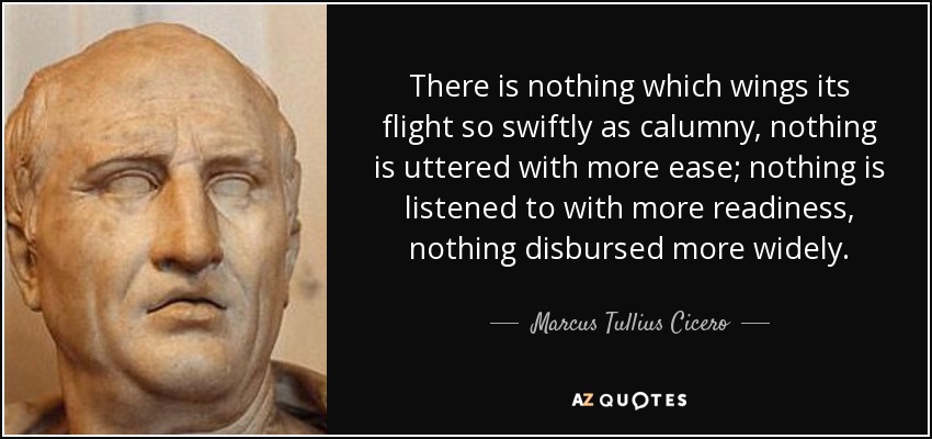 There is nothing which wings its flight so swiftly as calumny, nothing is uttered with more ease; nothing is listened to with more readiness, nothing disbursed more widely. - Marcus Tullius Cicero