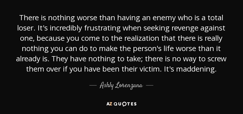 There is nothing worse than having an enemy who is a total loser. It's incredibly frustrating when seeking revenge against one, because you come to the realization that there is really nothing you can do to make the person's life worse than it already is. They have nothing to take; there is no way to screw them over if you have been their victim. It's maddening. - Ashly Lorenzana