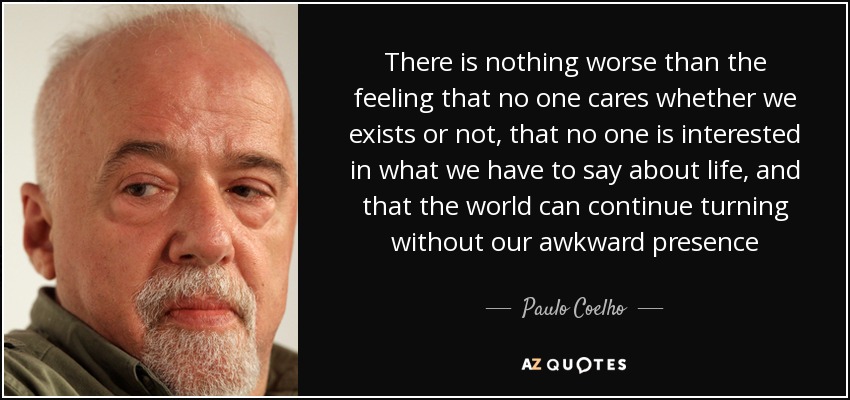 There is nothing worse than the feeling that no one cares whether we exists or not, that no one is interested in what we have to say about life, and that the world can continue turning without our awkward presence - Paulo Coelho