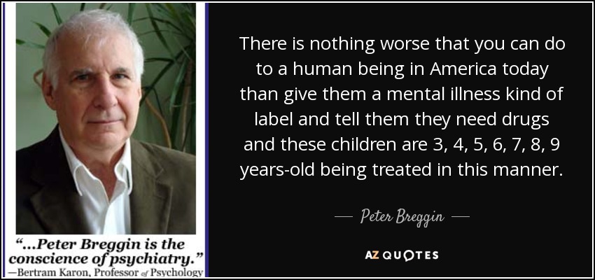 There is nothing worse that you can do to a human being in America today than give them a mental illness kind of label and tell them they need drugs and these children are 3, 4, 5, 6, 7, 8, 9 years-old being treated in this manner. - Peter Breggin