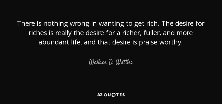 There is nothing wrong in wanting to get rich. The desire for riches is really the desire for a richer, fuller, and more abundant life, and that desire is praise worthy. - Wallace D. Wattles