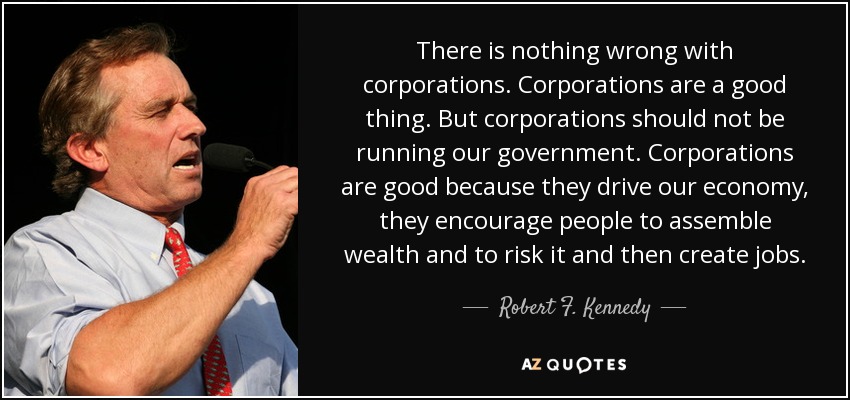There is nothing wrong with corporations. Corporations are a good thing. But corporations should not be running our government. Corporations are good because they drive our economy, they encourage people to assemble wealth and to risk it and then create jobs. - Robert F. Kennedy, Jr.