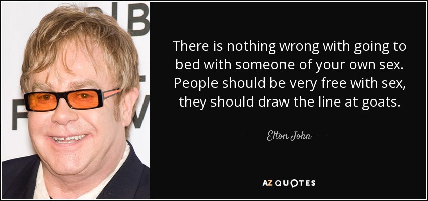 There is nothing wrong with going to bed with someone of your own sex. People should be very free with sex, they should draw the line at goats. - Elton John