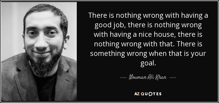 There is nothing wrong with having a good job, there is nothing wrong with having a nice house, there is nothing wrong with that. There is something wrong when that is your goal. - Nouman Ali Khan