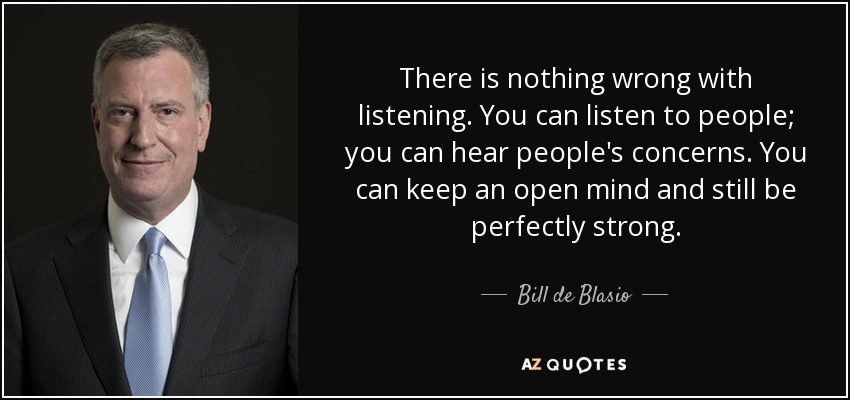 There is nothing wrong with listening. You can listen to people; you can hear people's concerns. You can keep an open mind and still be perfectly strong. - Bill de Blasio