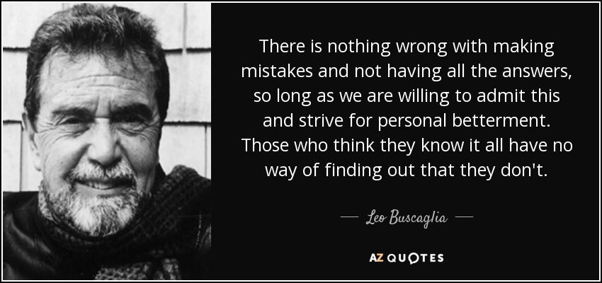 There is nothing wrong with making mistakes and not having all the answers, so long as we are willing to admit this and strive for personal betterment. Those who think they know it all have no way of finding out that they don't. - Leo Buscaglia