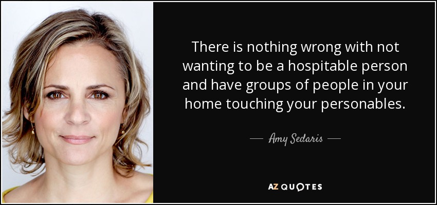 There is nothing wrong with not wanting to be a hospitable person and have groups of people in your home touching your personables. - Amy Sedaris
