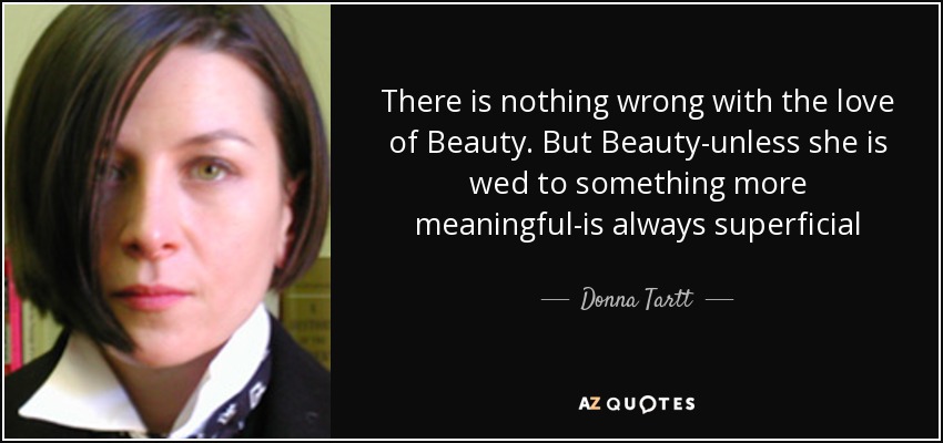 There is nothing wrong with the love of Beauty. But Beauty-unless she is wed to something more meaningful-is always superficial - Donna Tartt