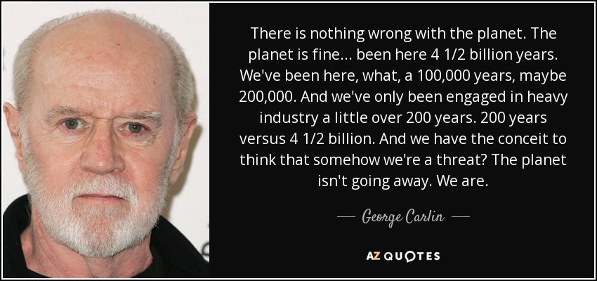 There is nothing wrong with the planet. The planet is fine ... been here 4 1/2 billion years. We've been here, what, a 100,000 years, maybe 200,000. And we've only been engaged in heavy industry a little over 200 years. 200 years versus 4 1/2 billion. And we have the conceit to think that somehow we're a threat? The planet isn't going away. We are. - George Carlin