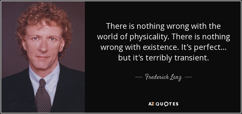 There is nothing wrong with the world of physicality. There is nothing wrong with existence. It's perfect ... but it's terribly transient. - Frederick Lenz