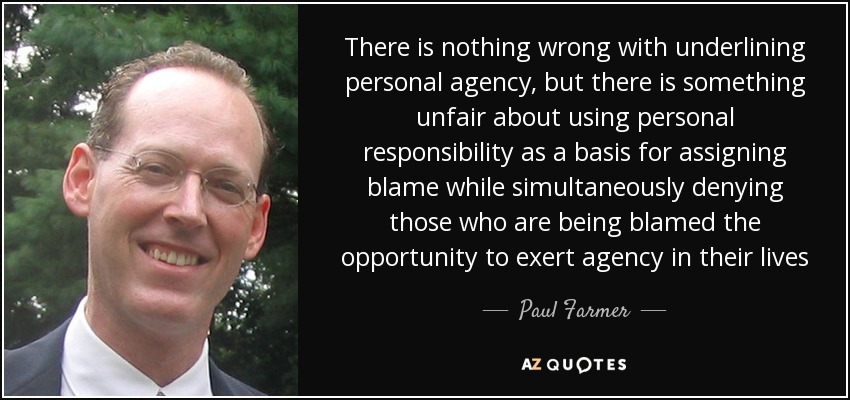 There is nothing wrong with underlining personal agency, but there is something unfair about using personal responsibility as a basis for assigning blame while simultaneously denying those who are being blamed the opportunity to exert agency in their lives - Paul Farmer