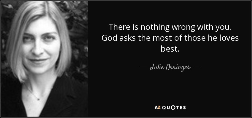 There is nothing wrong with you. God asks the most of those he loves best. - Julie Orringer