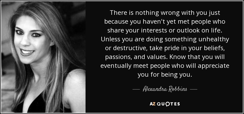 There is nothing wrong with you just because you haven't yet met people who share your interests or outlook on life. Unless you are doing something unhealthy or destructive, take pride in your beliefs, passions, and values. Know that you will eventually meet people who will appreciate you for being you. - Alexandra Robbins