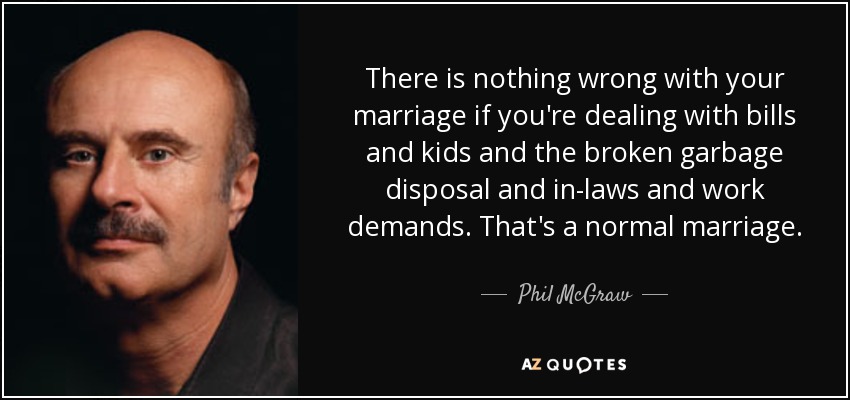 There is nothing wrong with your marriage if you're dealing with bills and kids and the broken garbage disposal and in-laws and work demands. That's a normal marriage. - Phil McGraw