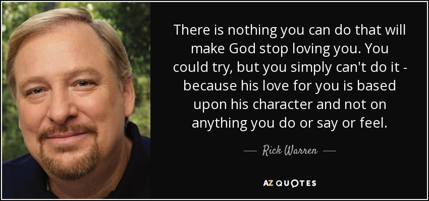 There is nothing you can do that will make God stop loving you. You could try, but you simply can't do it - because his love for you is based upon his character and not on anything you do or say or feel. - Rick Warren