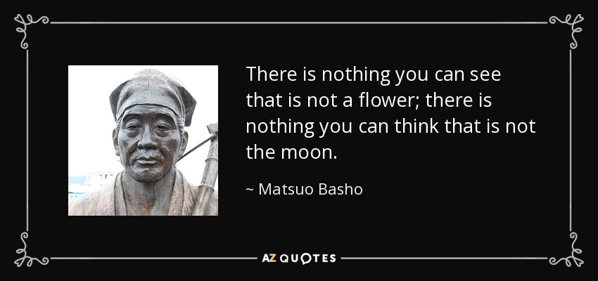 There is nothing you can see that is not a flower; there is nothing you can think that is not the moon. - Matsuo Basho