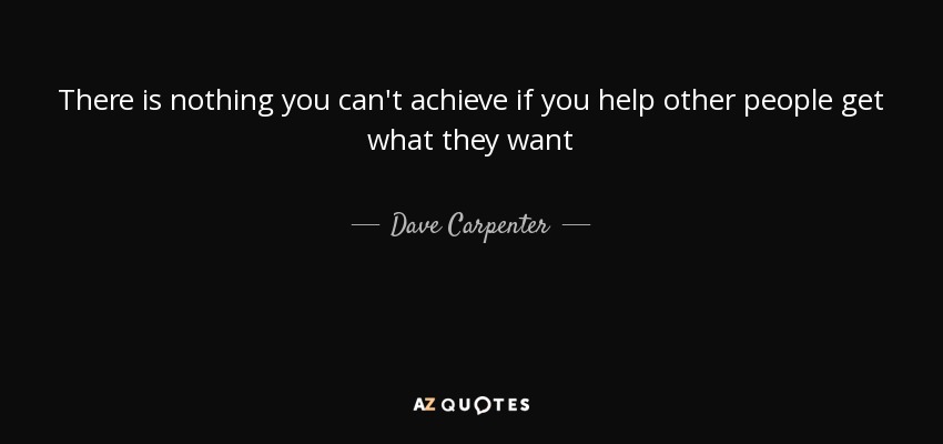 There is nothing you can't achieve if you help other people get what they want - Dave Carpenter