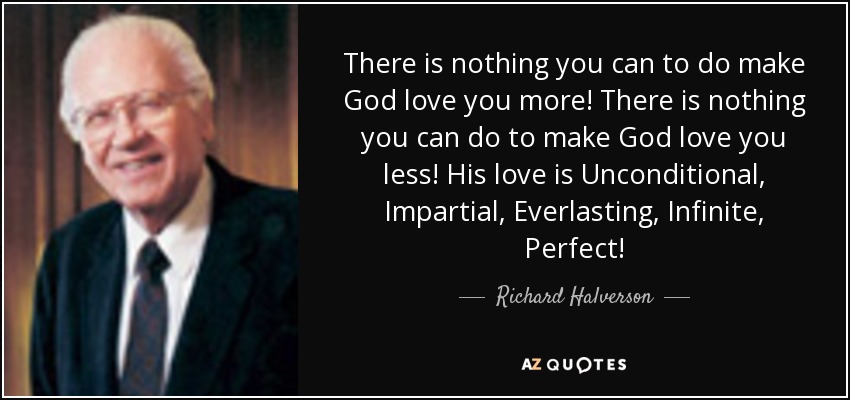 There is nothing you can to do make God love you more! There is nothing you can do to make God love you less! His love is Unconditional, Impartial, Everlasting, Infinite, Perfect! - Richard Halverson