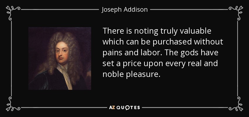 There is noting truly valuable which can be purchased without pains and labor. The gods have set a price upon every real and noble pleasure. - Joseph Addison