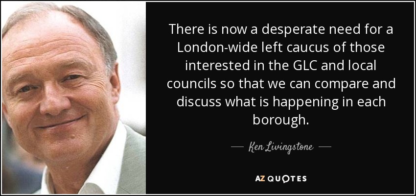 There is now a desperate need for a London-wide left caucus of those interested in the GLC and local councils so that we can compare and discuss what is happening in each borough. - Ken Livingstone
