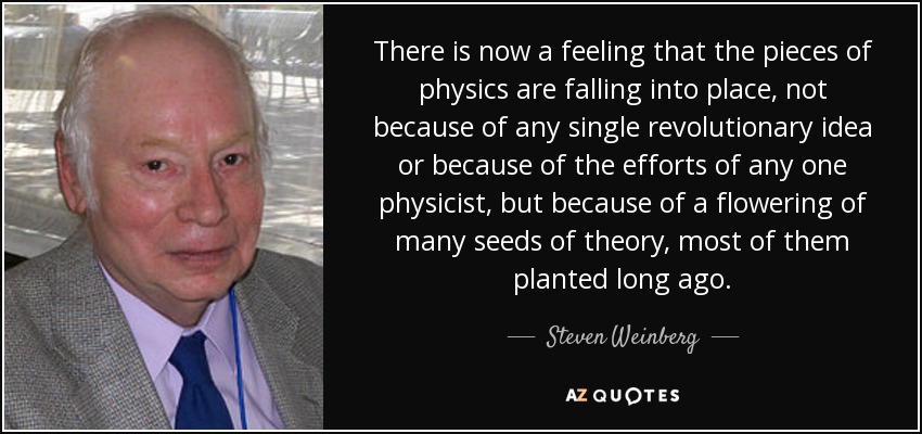 There is now a feeling that the pieces of physics are falling into place, not because of any single revolutionary idea or because of the efforts of any one physicist, but because of a flowering of many seeds of theory, most of them planted long ago. - Steven Weinberg