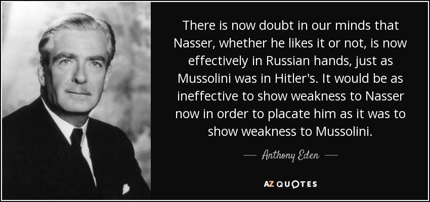 There is now doubt in our minds that Nasser, whether he likes it or not, is now effectively in Russian hands, just as Mussolini was in Hitler's. It would be as ineffective to show weakness to Nasser now in order to placate him as it was to show weakness to Mussolini. - Anthony Eden