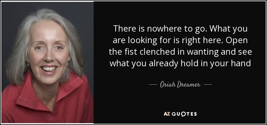 There is nowhere to go. What you are looking for is right here. Open the fist clenched in wanting and see what you already hold in your hand - Oriah Dreamer