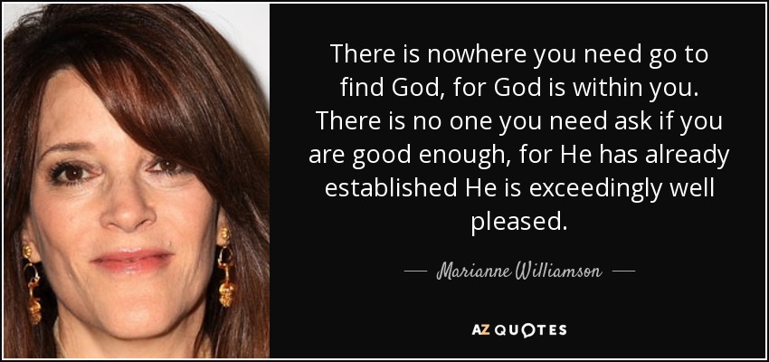 There is nowhere you need go to find God, for God is within you. There is no one you need ask if you are good enough, for He has already established He is exceedingly well pleased. - Marianne Williamson