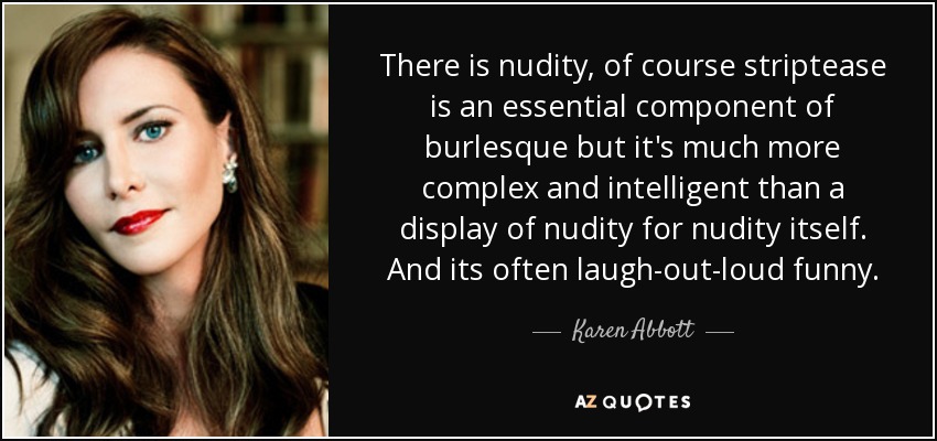 There is nudity, of course striptease is an essential component of burlesque but it's much more complex and intelligent than a display of nudity for nudity itself. And its often laugh-out-loud funny. - Karen Abbott