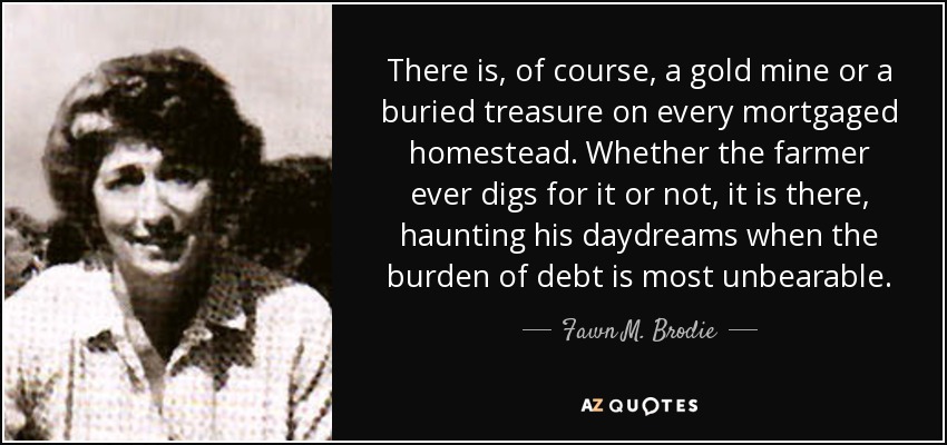 There is, of course, a gold mine or a buried treasure on every mortgaged homestead. Whether the farmer ever digs for it or not, it is there, haunting his daydreams when the burden of debt is most unbearable. - Fawn M. Brodie