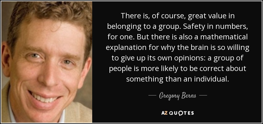 There is, of course, great value in belonging to a group. Safety in numbers, for one. But there is also a mathematical explanation for why the brain is so willing to give up its own opinions: a group of people is more likely to be correct about something than an individual. - Gregory Berns