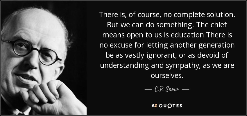 There is, of course, no complete solution. But we can do something. The chief means open to us is education There is no excuse for letting another generation be as vastly ignorant, or as devoid of understanding and sympathy, as we are ourselves. - C.P. Snow
