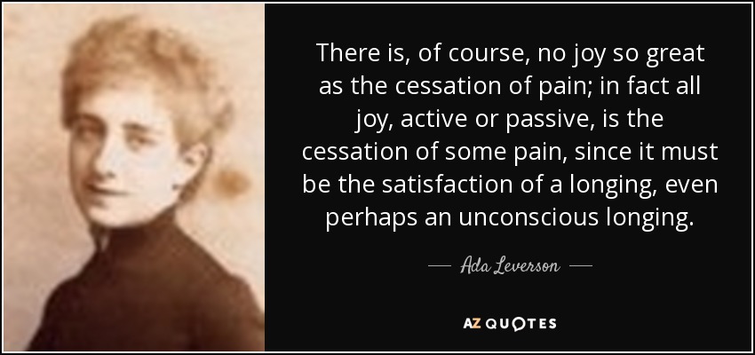 There is, of course, no joy so great as the cessation of pain; in fact all joy, active or passive, is the cessation of some pain, since it must be the satisfaction of a longing, even perhaps an unconscious longing. - Ada Leverson