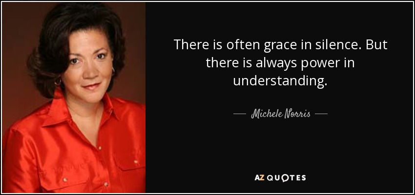 There is often grace in silence. But there is always power in understanding. - Michele Norris