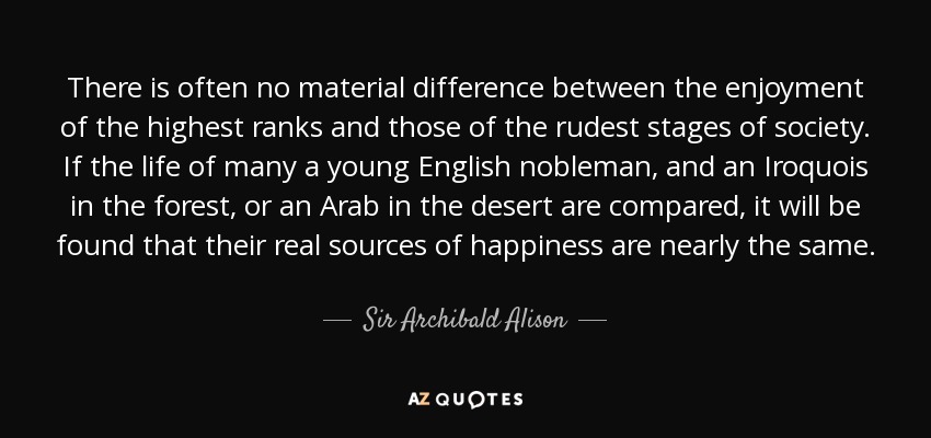 There is often no material difference between the enjoyment of the highest ranks and those of the rudest stages of society. If the life of many a young English nobleman, and an Iroquois in the forest, or an Arab in the desert are compared, it will be found that their real sources of happiness are nearly the same. - Sir Archibald Alison, 2nd Baronet