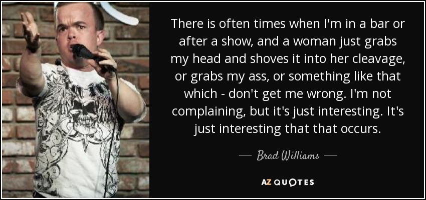 There is often times when I'm in a bar or after a show, and a woman just grabs my head and shoves it into her cleavage, or grabs my ass, or something like that which - don't get me wrong. I'm not complaining, but it's just interesting. It's just interesting that that occurs. - Brad Williams