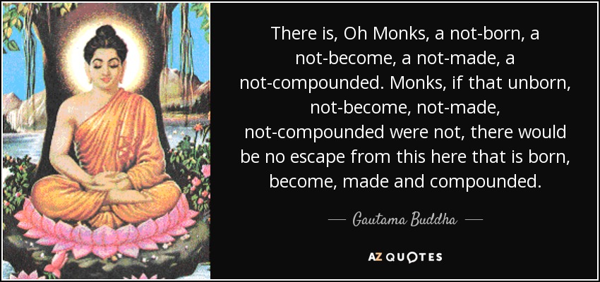 There is, Oh Monks, a not-born, a not-become, a not-made, a not-compounded. Monks, if that unborn, not-become, not-made, not-compounded were not, there would be no escape from this here that is born, become, made and compounded. - Gautama Buddha