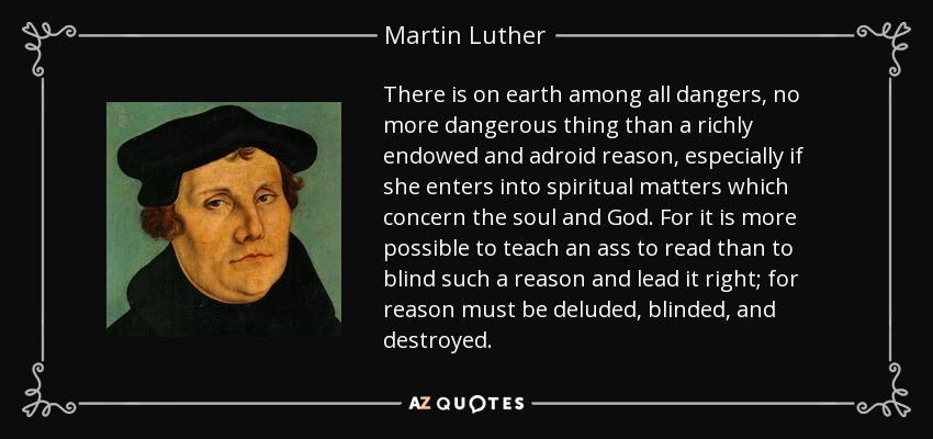 There is on earth among all dangers, no more dangerous thing than a richly endowed and adroid reason, especially if she enters into spiritual matters which concern the soul and God. For it is more possible to teach an ass to read than to blind such a reason and lead it right; for reason must be deluded, blinded, and destroyed. - Martin Luther