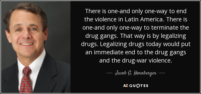There is one-and only one-way to end the violence in Latin America. There is one-and only one-way to terminate the drug gangs. That way is by legalizing drugs. Legalizing drugs today would put an immediate end to the drug gangs and the drug-war violence. - Jacob G. Hornberger
