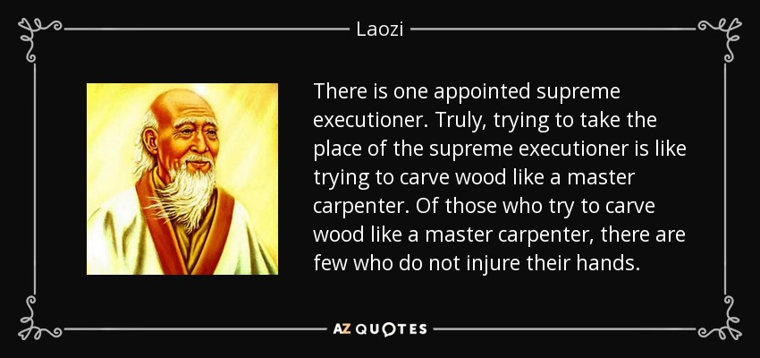 There is one appointed supreme executioner. Truly, trying to take the place of the supreme executioner is like trying to carve wood like a master carpenter. Of those who try to carve wood like a master carpenter, there are few who do not injure their hands. - Laozi