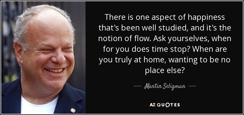 There is one aspect of happiness that's been well studied, and it's the notion of flow. Ask yourselves, when for you does time stop? When are you truly at home, wanting to be no place else? - Martin Seligman