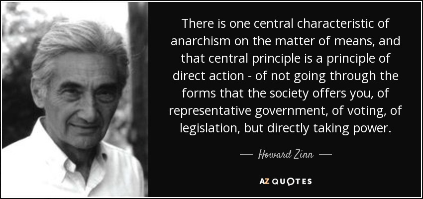 There is one central characteristic of anarchism on the matter of means, and that central principle is a principle of direct action - of not going through the forms that the society offers you, of representative government, of voting, of legislation, but directly taking power. - Howard Zinn