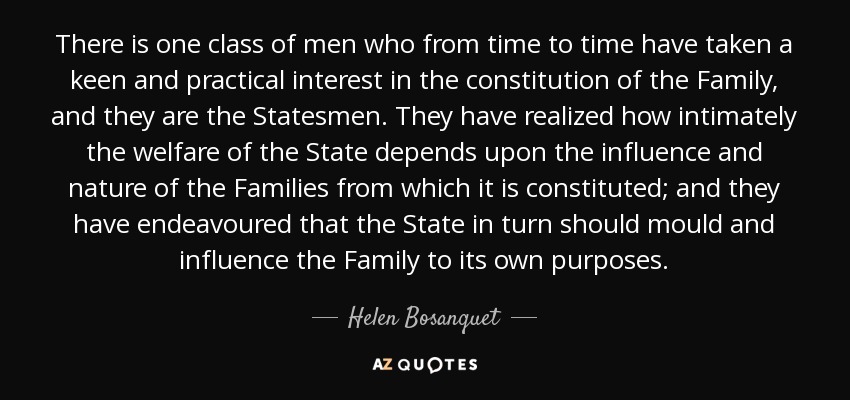 There is one class of men who from time to time have taken a keen and practical interest in the constitution of the Family, and they are the Statesmen. They have realized how intimately the welfare of the State depends upon the influence and nature of the Families from which it is constituted; and they have endeavoured that the State in turn should mould and influence the Family to its own purposes. - Helen Bosanquet