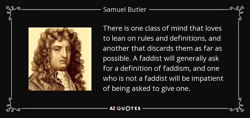 There is one class of mind that loves to lean on rules and definitions, and another that discards them as far as possible. A faddist will generally ask for a definition of faddism, and one who is not a faddist will be impatient of being asked to give one. - Samuel Butler