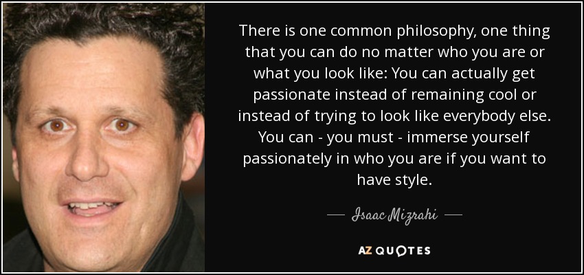 There is one common philosophy, one thing that you can do no matter who you are or what you look like: You can actually get passionate instead of remaining cool or instead of trying to look like everybody else. You can - you must - immerse yourself passionately in who you are if you want to have style. - Isaac Mizrahi