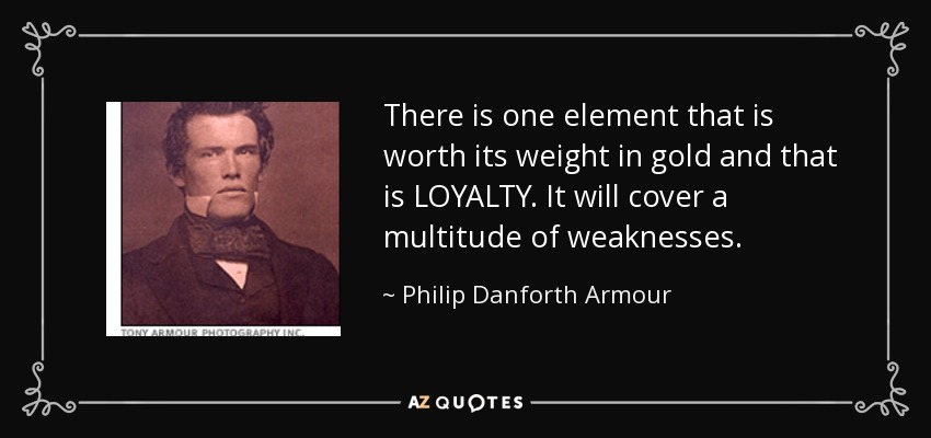 There is one element that is worth its weight in gold and that is LOYALTY. It will cover a multitude of weaknesses. - Philip Danforth Armour