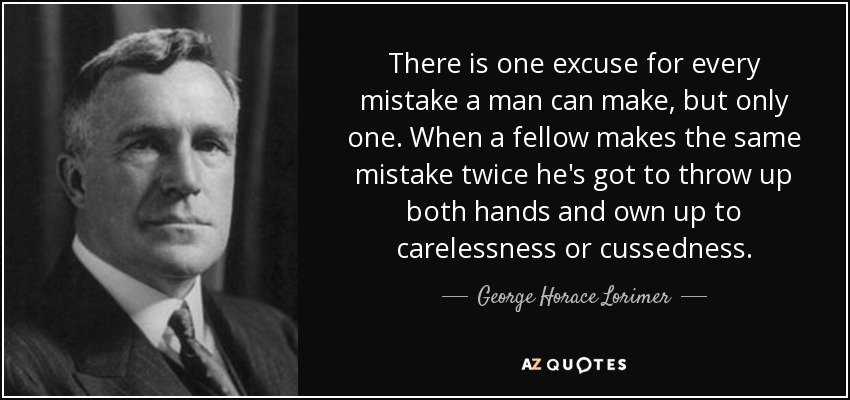 There is one excuse for every mistake a man can make, but only one. When a fellow makes the same mistake twice he's got to throw up both hands and own up to carelessness or cussedness. - George Horace Lorimer