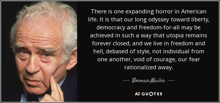 There is one expanding horror in American life. It is that our long odyssey toward liberty, democracy and freedom-for-all may be achieved in such a way that utopia remains forever closed, and we live in freedom and hell, debased of style, not individual from one another, void of courage, our fear rationalized away. - Norman Mailer