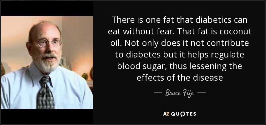 There is one fat that diabetics can eat without fear. That fat is coconut oil. Not only does it not contribute to diabetes but it helps regulate blood sugar, thus lessening the effects of the disease - Bruce Fife