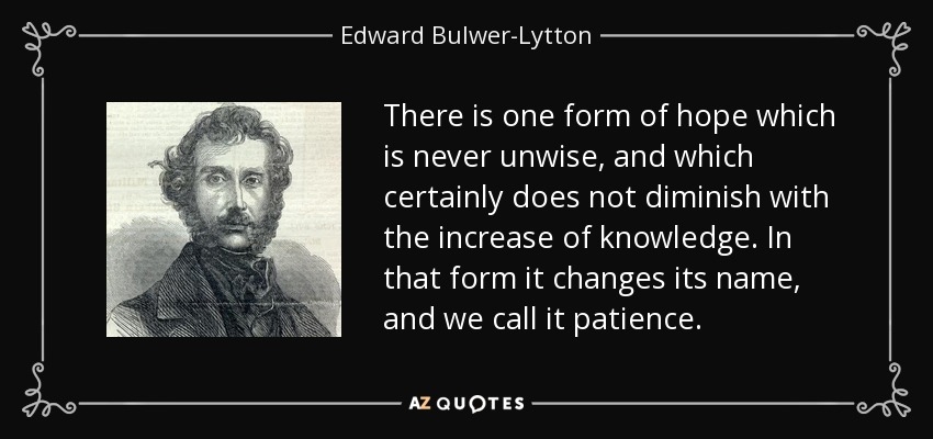 There is one form of hope which is never unwise, and which certainly does not diminish with the increase of knowledge. In that form it changes its name, and we call it patience. - Edward Bulwer-Lytton, 1st Baron Lytton